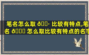 笔名怎么取 🌷 比较有特点,笔名 🐘 怎么取比较有特点的名字